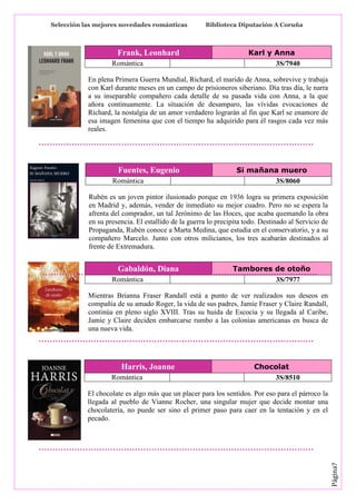 Selección las mejores novedades románticas

Frank, Leonhard
Romántica

Biblioteca Diputación A Coruña

Karl y Anna
3S/7940

En plena Primera Guerra Mundial, Richard, el marido de Anna, sobrevive y trabaja
con Karl durante meses en un campo de prisioneros siberiano. Día tras día, le narra
a su inseparable compañero cada detalle de su pasada vida con Anna, a la que
añora continuamente. La situación de desamparo, las vívidas evocaciones de
Richard, la nostalgia de un amor verdadero lograrán al fin que Karl se enamore de
esa imagen femenina que con el tiempo ha adquirido para él rasgos cada vez más
reales.

Fuentes, Eugenio
Romántica

Si mañana muero
3S/8060

Rubén es un joven pintor ilusionado porque en 1936 logra su primera exposición
en Madrid y, además, vender de inmediato su mejor cuadro. Pero no se espera la
afrenta del comprador, un tal Jerónimo de las Hoces, que acaba quemando la obra
en su presencia. El estallido de la guerra lo precipita todo. Destinado al Servicio de
Propaganda, Rubén conoce a Marta Medina, que estudia en el conservatorio, y a su
compañero Marcelo. Junto con otros milicianos, los tres acabarán destinados al
frente de Extremadura.

Gabaldón, Diana
Romántica

Tambores de otoño
3S/7977

Mientras Brianna Fraser Randall está a punto de ver realizados sus deseos en
compañía de su amado Roger, la vida de sus padres, Jamie Fraser y Claire Randall,
continúa en pleno siglo XVIII. Tras su huida de Escocia y su llegada al Caribe,
Jamie y Claire deciden embarcarse rumbo a las colonias americanas en busca de
una nueva vida.

Harris, Joanne
Romántica

Chocolat
3S/8510

Página7

El chocolate es algo más que un placer para los sentidos. Por eso para el párroco la
llegada al pueblo de Vianne Rocher, una singular mujer que decide montar una
chocolatería, no puede ser sino el primer paso para caer en la tentación y en el
pecado.

 
