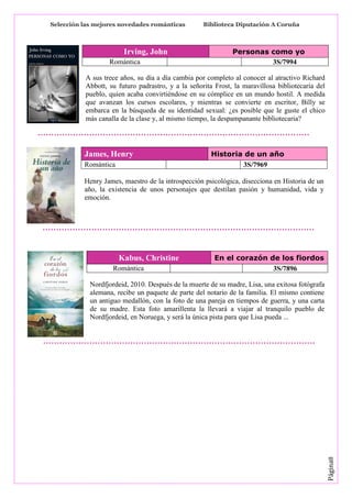 Selección las mejores novedades románticas

Irving, John
Romántica

Biblioteca Diputación A Coruña

Personas como yo
3S/7994

A sus trece años, su día a día cambia por completo al conocer al atractivo Richard
Abbott, su futuro padrastro, y a la señorita Frost, la maravillosa bibliotecaria del
pueblo, quien acaba convirtiéndose en su cómplice en un mundo hostil. A medida
que avanzan los cursos escolares, y mientras se convierte en escritor, Billy se
embarca en la búsqueda de su identidad sexual: ¿es posible que le guste el chico
más canalla de la clase y, al mismo tiempo, la despampanante bibliotecaria?

James, Henry
Romántica

Historia de un año
3S/7969

Henry James, maestro de la introspección psicológica, disecciona en Historia de un
año, la existencia de unos personajes que destilan pasión y humanidad, vida y
emoción.

Kabus, Christine
Romántica

En el corazón de los fiordos
3S/7896

Página8

Nordfjordeid, 2010. Después de la muerte de su madre, Lisa, una exitosa fotógrafa
alemana, recibe un paquete de parte del notario de la familia. El mismo contiene
un antiguo medallón, con la foto de una pareja en tiempos de guerra, y una carta
de su madre. Esta foto amarillenta la llevará a viajar al tranquilo pueblo de
Nordfjordeid, en Noruega, y será la única pista para que Lisa pueda ...

 