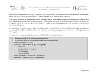 “Guía de aplicación del Anexo de Puntaje de las Reglas de Operación para
Desarrolladores y Verificadores 2014”

El Registro Único de Vivienda (RUV) incorpora en su sistema los criterios y atributos establecidos tanto por CONAVI a través de su programa de
subsidio federal para vivienda como por INFONAVIT y FOVISSSTE, a través de sus esquemas de financiamiento.
Por lo anterior, el propósito de este capítulo es dirigir al usuario a lo largo de la interfase del RUV para el registro adecuado y completo de su
oferta de vivienda, conforme al anexo “Puntaje de Ubicación y Sustentabilidad del Entorno” de las ROP 2014, para la obtención del subsidio que
corresponda. Además de presentar el proceso de calificación y otorgamiento de subsidio para cada una de las soluciones habitacionales
propuestas en el Programa.
De este modo, en esta sección se explica y guía al usuario dónde ubicar y cómo seleccionar los parámetros y las ecotecnologías que integran las
dimensiones del Anexo 2 de las ROP 2014. Así mismo se indican las evidencias que para algunos casos se requieren y en qué lugar del sistema
deben cargarse.
Para cada uno de los esquemas de subsidios descritos en las ROP 2014, se encontrará lo siguiente:






Descripción general de la modalidad de vivienda
Cálculo del puntaje de ubicación y sustentabilidad del entorno
Prerrequisitos (en su caso)
Dimensión – Parámetros (El que corresponda)
- Ubicación
- Equipamiento y servicios
- Densificación
- Competitividad
 Reglas particulares, evidencias y verificación
 Incentivos a mejores prácticas (en su caso)

Página 10 de 100

 