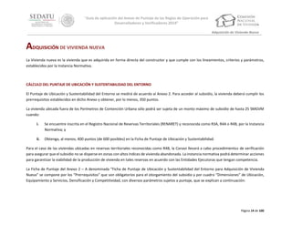 “Guía de aplicación del Anexo de Puntaje de las Reglas de Operación para
Desarrolladores y Verificadores 2014”
Adquisición de Vivienda Nueva

ADQUISICIÓN DE VIVIENDA NUEVA
La Vivienda nueva es la vivienda que es adquirida en forma directa del constructor y que cumple con los lineamientos, criterios y parámetros,
establecidos por la Instancia Normativa.

CÁLCULO DEL PUNTAJE DE UBICACIÓN Y SUSTENTABILIDAD DEL ENTORNO
El Puntaje de Ubicación y Sustentabilidad del Entorno se medirá de acuerdo al Anexo 2. Para acceder al subsidio, la vivienda deberá cumplir los
prerrequisitos establecidos en dicho Anexo y obtener, por lo menos, 350 puntos.
La vivienda ubicada fuera de los Perímetros de Contención Urbana sólo podrá ser sujeta de un monto máximo de subsidio de hasta 25 SMGVM
cuando:
i.

Se encuentre inscrita en el Registro Nacional de Reservas Territoriales (RENARET) y reconocida como R3A, R4A o R4B, por la Instancia
Normativa; y

ii.

Obtenga, al menos, 400 puntos (de 600 posibles) en la Ficha de Puntaje de Ubicación y Sustentabilidad.

Para el caso de las viviendas ubicadas en reservas territoriales reconocidas como R4B, la Conavi llevará a cabo procedimientos de verificación
para asegurar que el subsidio no se disperse en zonas con altos índices de vivienda abandonada. La instancia normativa podrá determinar acciones
para garantizar la viabilidad de la producción de vivienda en tales reservas en acuerdo con las Entidades Ejecutoras que tengan competencia.
La Ficha de Puntaje del Anexo 2 – A denominada “Ficha de Puntaje de Ubicación y Sustentabilidad del Entorno para Adquisición de Vivienda
Nueva” se compone por los “Prerrequisitos” que son obligatorios para el otorgamiento del subsidio y por cuadro “Dimensiones” de Ubicación,
Equipamiento y Servicios, Densificación y Competitividad, con diversos parámetros sujetos a puntaje, que se explican a continuación:

Página 14 de 100

 