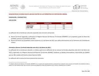 “Guía de aplicación del Anexo de Puntaje de las Reglas de Operación para
Desarrolladores y Verificadores 2014”
Adquisición de Vivienda Nueva

ADQUISICIÓN DE VIVIENDA NUEVA UBICADA DENTRO DE LOS PERÍMETROS DE CONTENCIÓN URBANA
DIMENSIÓN -PARÁMETROS
UBICACIÓN
DIMENSIÓN
UBICACIÓN 1
(máx: 400)

PARÁMETRO
U1
U2
U3

PUNTAJE
400
350
250

La calificación de la vivienda por ubicación responde a dos escenarios temporales:
a) Reserva territorial registrada y calificada en el Registro Nacional de Reservas Territoriales (RENARET), con propiedad y grado de desarrollo
probados, previos al 11 de febrero de 2013.
b) Reserva territorial con propiedad y estatus posterior al 11 de febrero de 2013, que califica directamente con los Perímetros de Consolidación
Urbana.

Vivienda en Reserva Territorial adquirida antes del 11 de febrero de 2013
La calificación de la vivienda por ubicación, se realiza a partir de la calificación de las reservas territoriales adquiridas antes del 11 de febrero de
2013 y registradas en el Registro Nacional del Reservas Territoriales RENARET1 mediante un Modelo Geoestadístico, desarrollado por CONAVI
para las 384 ciudades del Sistema Urbano Nacional (SUN).
La calificación de la reserva territorial presenta dos escenarios:

1

El Registro Nacional de Reservas Territoriales (RENARET) es un sistema de empadronamiento y evaluación por ubicación de las reservas territoriales de propiedad privada y
pública con fines habitacionales, que concentra información geográfica y datos del propietario de la reserva, establecido por la CONAVI:

Página 19 de 100

 