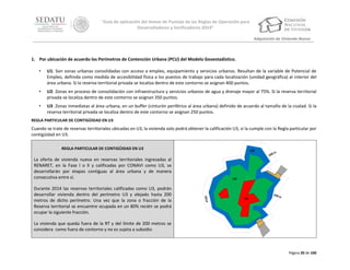 “Guía de aplicación del Anexo de Puntaje de las Reglas de Operación para
Desarrolladores y Verificadores 2014”
Adquisición de Vivienda Nueva

1. Por ubicación de acuerdo los Perímetros de Contención Urbana (PCU) del Modelo Geoestadístico.
•

U1: Son zonas urbanas consolidadas con acceso a empleo, equipamiento y servicios urbanos. Resultan de la variable de Potencial de
Empleo, definida como medida de accesibilidad física a los puestos de trabajo para cada localización (unidad geográfica) al interior del
área urbana. Si la reserva territorial privada se localiza dentro de este contorno se asignan 400 puntos.

•

U2: Zonas en proceso de consolidación con infraestructura y servicios urbanos de agua y drenaje mayor al 75%. Si la reserva territorial
privada se localiza dentro de este contorno se asignan 350 puntos.

•

U3: Zonas inmediatas al área urbana, en un buffer (cinturón periférico al área urbana) definido de acuerdo al tamaño de la ciudad. Si la
reserva territorial privada se localiza dentro de este contorno se asignan 250 puntos.

REGLA PARTICULAR DE CONTIGÜIDAD EN U3

Cuando se trate de reservas territoriales ubicadas en U3, la vivienda solo podrá obtener la calificación U3, si la cumple con la Regla particular por
contigüidad en U3.
REGLA PARTICULAR DE CONTIGÜIDAD EN U3

La oferta de vivienda nueva en reservas territoriales ingresadas al
RENARET, en la Fase I o II y calificadas por CONAVI como U3, se
desarrollarán por etapas contiguas al área urbana y de manera
consecutiva entre sí.
Durante 2014 las reservas territoriales calificadas como U3, podrán
desarrollar vivienda dentro del perímetro U3 y alejado hasta 200
metros de dicho perímetro. Una vez que la zona o fracción de la
Reserva territorial se encuentre ocupada en un 80% recién se podrá
ocupar la siguiente fracción.
La vivienda que queda fuera de la RT y del límite de 200 metros se
considera como fuera de contorno y no es sujeta a subsidio

Página 20 de 100

 