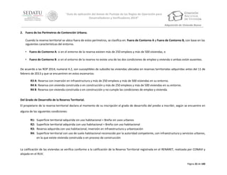 “Guía de aplicación del Anexo de Puntaje de las Reglas de Operación para
Desarrolladores y Verificadores 2014”
Adquisición de Vivienda Nueva

2. Fuera de los Perímetros de Contención Urbana.
Cuando la reserva territorial se ubica fuera de estos perímetros, se clasifica en: Fuera de Contorno A y Fuera de Contorno B, con base en las
siguientes características del entorno.
• Fuera de Contorno A: si en el entorno de la reserva existen más de 250 empleos y más de 500 viviendas, o
• Fuera de Contorno B: si en el entorno de la reserva no existe una de las dos condiciones de empleo y vivienda o ambas están ausentes.
De acuerdo a las ROP 2014, numeral 4.2, son susceptibles de subsidio las viviendas ubicadas en reservas territoriales adquiridas antes del 11 de
febrero de 2013 y que se encuentren en estos escenarios:
R3 A: Reserva con inversión en infraestructura y más de 250 empleos y más de 500 viviendas en su entorno.
R4 A: Reserva con vivienda construida o en construcción y más de 250 empleos y más de 500 viviendas en su entorno.
R4 B: Reserva con vivienda construida o en construcción y no cumple las condiciones de empleo y vivienda.
Del Grado de Desarrollo de la Reserva Territorial.
El propietario de la reserva territorial declara al momento de su inscripción el grado de desarrollo del predio a inscribir, según se encuentre en
alguna de las siguientes condiciones:
R1:
R2:
R3:
R4:

Superficie territorial adquirida sin uso habitacional = Breña sin usos urbanos
Superficie territorial adquirida con uso habitacional = Breña con uso habitacional
Reserva adquirida con uso habitacional, inversión en infraestructura y urbanización
Superficie territorial con uso de suelo habitacional reconocido por la autoridad competente, con infraestructura y servicios urbanos,
en la que existe vivienda construida o en proceso de construcción

La calificación de las viviendas se verifica conforme a la calificación de la Reserva Territorial registrada en el RENARET, realizada por CONAVI y
alojada en el RUV.
Página 22 de 100

 
