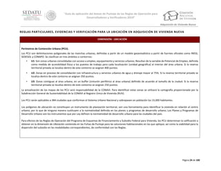 “Guía de aplicación del Anexo de Puntaje de las Reglas de Operación para
Desarrolladores y Verificadores 2014”
Adquisición de Vivienda Nueva

REGLAS PARTICULARES, EVIDENCIAS Y VERIFICACIÓN PARA LA UBICACIÓN EN ADQUISICIÓN DE VIVIENDA NUEVA
DIMENSIÓN: UBICACIÓN
Perímetros de Contención Urbana (PCU).
Los PCU son delimitaciones poligonales de las manchas urbanas, definidas a partir de un modelo geoestadístico a partir de fuentes oficiales como INEGI,
SEDESOL y CONAPO. Se clasifican en tres ámbitos o contornos:
•

U1: Son zonas urbanas consolidadas con acceso a empleo, equipamiento y servicios urbanos. Resultan de la variable de Potencial de Empleo, definida
como medida de accesibilidad física a los puestos de trabajo para cada localización (unidad geográfica) al interior del área urbana. Si la reserva
territorial privada se localiza dentro de este contorno se asignan 400 puntos.

•

U2: Zonas en proceso de consolidación con infraestructura y servicios urbanos de agua y drenaje mayor al 75%. Si la reserva territorial privada se
localiza dentro de este contorno se asignan 350 puntos.

•

U3: Zonas contiguas al área urbana, en un buffer (cinturón periférico al área urbana) definido de acuerdo al tamaño de la ciudad. Si la reserva
territorial privada se localiza dentro de este contorno se asignan 250 puntos.

La actualización de los mapas de los PCU será responsabilidad de la CONAVI. Para identificar estas zonas se utilizará la cartografía proporcionada por la
Subdirección General de Sustentabilidad de la CONAVI al Registro Único de Vivienda (RUV).
Los PCU serán aplicables a 384 ciudades que conforman el Sistema Urbano Nacional y sobrepasen en población los 15,000 habitantes.
Los polígonos de ubicación no constituyen un instrumento de planeación territorial, son una herramienta para identificar la vivienda en relación al centro
urbano; por lo que de ninguna manera sustituyen a la normatividad definida en los planes y programas de desarrollo urbano. Los Planes y Programas de
Desarrollo Urbano son los instrumentos que por Ley definen la normatividad de desarrollo urbano para las ciudades del país.
Para efectos de las Reglas de Operación del Programa de Esquemas de Financiamiento y Subsidio Federal para Vivienda, los PCU determinan la calificación a
obtener en la dimensión de Ubicación contenida en las Fichas de Puntaje para las soluciones habitacionales en las que aplique; así como la viabilidad para la
dispersión del subsidio en las modalidades correspondientes, de conformidad con las Reglas.

Página 24 de 100

 