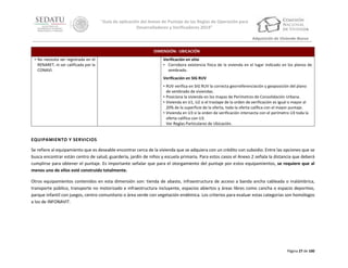 “Guía de aplicación del Anexo de Puntaje de las Reglas de Operación para
Desarrolladores y Verificadores 2014”
Adquisición de Vivienda Nueva
DIMENSIÓN: UBICACIÓN
• No necesita ser registrada en el
RENARET, ni ser calificada por la
CONAVI.

Verificación en sitio
• Corrobora existencia física de la vivienda en el lugar indicado en los planos de
sembrado.
Verificación en SIG RUV
• RUV verifica en SIG RUV la correcta georreferenciación y geoposición del plano
de sembrado de viviendas.
• Posiciona la vivienda en los mapas de Perímetros de Consolidación Urbana.
• Vivienda en U1, U2 si el traslape de la orden de verificación es igual o mayor al
20% de la superficie de la oferta, toda la oferta califica con el mayor puntaje.
• Vivienda en U3 si la orden de verificación intersecta con el perímetro U3 toda la
oferta califica con U3.
Ver Reglas Particulares de Ubicación.

EQUIPAMIENTO Y SERVICIOS
Se refiere al equipamiento que es deseable encontrar cerca de la vivienda que se adquiera con un crédito con subsidio. Entre las opciones que se
busca encontrar están centro de salud, guardería, jardín de niños y escuela primaria. Para estos casos el Anexo 2 señala la distancia que deberá
cumplirse para obtener el puntaje. Es importante señalar que para el otorgamiento del puntaje por estos equipamientos, se requiere que al
menos uno de ellos esté construido totalmente.
Otros equipamientos contenidos en esta dimensión son: tienda de abasto, infraestructura de acceso a banda ancha cableada o inalámbrica,
transporte público, transporte no motorizado e infraestructura incluyente, espacios abiertos y áreas libres como cancha o espacio deportivo,
parque infantil con juegos, centro comunitario o área verde con vegetación endémica. Los criterios para evaluar estas categorías son homólogos
a los de INFONAVIT.

Página 27 de 100

 