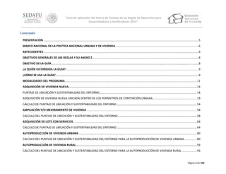 “Guía de aplicación del Anexo de Puntaje de las Reglas de Operación para
Desarrolladores y Verificadores 2014”
Contenido
PRESENTACIÓN ..................................................................................................................................................................................................... 5
MARCO NACIONAL DE LA POLÍTICA NACIONAL URBANA Y DE VIVIENDA ......................................................................................................... 6
ANTECEDENTES ..................................................................................................................................................................................................... 6
OBJETIVOS GENERALES DE LAS REGLAS Y SU ANEXO 2....................................................................................................................................... 8
OBJETIVO DE LA GUÍA........................................................................................................................................................................................... 8
¿A QUIÉN VA DIRIGIDA LA GUÍA? ........................................................................................................................................................................ 9
¿CÓMO SE USA LA GUÍA? ..................................................................................................................................................................................... 9
MODALIDADES DEL PROGRAMA........................................................................................................................................................................ 11
ADQUISICIÓN DE VIVIENDA NUEVA................................................................................................................................................................... 14
PUNTAJE DE UBICACIÓN Y SUSTENTABILIDAD DEL ENTORNO ........................................................................................................................... 14
ADQUISICIÓN DE VIVIENDA NUEVA UBICADA DENTRO DE LOS PERÍMETROS DE CONTENCIÓN URBANA ........................................................ 19
CÁLCULO DE PUNTAJE DE UBICACIÓN Y SUSTENTABILIDAD DEL ENTORNO ...................................................................................................... 54
AMPLIACIÓN Y/O MEJORAMIENTO DE VIVIENDA ............................................................................................................................................ 58
CÁLCULO DEL PUNTAJE DE UBICACIÓN Y SUSTENTABILIDAD DEL ENTORNO .................................................................................................... 58
ADQUISICIÓN DE LOTE CON SERVICIOS ............................................................................................................................................................. 64
CÁLCULO DE PUNTAJE DE UBICACIÓN Y SUSTENTABILIDAD DEL ENTORNO ...................................................................................................... 64
AUTOPRODUCCIÓN DE VIVIENDA URBANA ...................................................................................................................................................... 80
CÁLCULO DEL PUNTAJE DE UBICACIÓN Y SUSTENTABILIDAD DEL ENTORNO PARA LA AUTOPRODUCCIÓN DE VIVIENDA URBANA ................ 80
AUTOPRODUCCIÓN DE VIVIENDA RURAL.......................................................................................................................................................... 93
CÁLCULO DEL PUNTAJE DE UBICACIÓN Y SUSTENTABILIDAD DEL ENTORNO PARA LA AUTOPRODUCCIÓN DE VIVIENDA RURAL ................... 93

Página 3 de 100

 