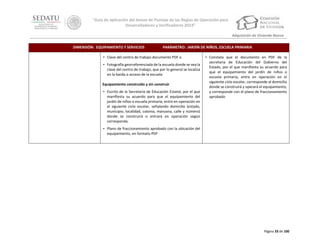 “Guía de aplicación del Anexo de Puntaje de las Reglas de Operación para
Desarrolladores y Verificadores 2014”
Adquisición de Vivienda Nueva
DIMENSIÓN: EQUIPAMIENTO Y SERVICIOS

PARÁMETRO: JARDÍN DE NIÑOS, ESCUELA PRIMARIA

• Clave del centro de trabajo documento PDF o
• Fotografía georreferenciada de la escuela donde se vea la
clave del centro de trabajo, que por lo general se localiza
en la barda o acceso de la escuela
Equipamiento construido y sin construir
• Escrito de la Secretaría de Educación Estatal, por el que
manifiesta su acuerdo para que el equipamiento del
jardín de niños o escuela primaria, entre en operación en
el siguiente ciclo escolar, señalando domicilio (estado,
municipio, localidad, colonia, manzana, calle y número)
donde se construirá o entrará en operación según
corresponda.

• Constata que el documento en PDF de la
secretaria de Educación del Gobierno del
Estado, por el que manifiesta su acuerdo para
que el equipamiento del jardín de niños o
escuela primaria, entre en operación en el
siguiente ciclo escolar, corresponde al domicilio
donde se construirá y operará el equipamiento,
y corresponde con el plano de fraccionamiento
aprobado

• Plano de fraccionamiento aprobado con la ubicación del
equipamiento, en formato PDF

Página 33 de 100

 