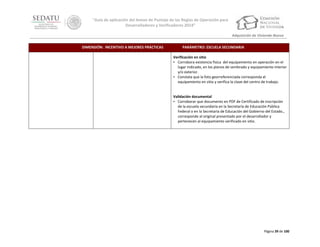 “Guía de aplicación del Anexo de Puntaje de las Reglas de Operación para
Desarrolladores y Verificadores 2014”
Adquisición de Vivienda Nueva
DIMENSIÓN: INCENTIVO A MEJORES PRÁCTICAS

PARÁMETRO: ESCUELA SECUNDARIA
Verificación en sitio
• Corrobora existencia física del equipamiento en operación en el
lugar indicado, en los planos de sembrado y equipamiento interior
y/o exterior.
• Constata que la foto georreferenciada corresponda el
equipamiento en sitio y verifica la clave del centro de trabajo.

Validación documental
• Corroborar que documento en PDF de Certificado de inscripción
de la escuela secundaria en la Secretaría de Educación Pública
Federal o en la Secretaría de Educación del Gobierno del Estado.,
corresponde al original presentado por el desarrollador y
pertenecen al equipamiento verificado en sitio.

Página 39 de 100

 