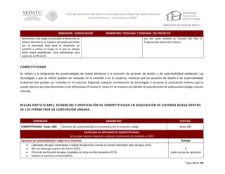 “Guía de aplicación del Anexo de Puntaje de las Reglas de Operación para
Desarrolladores y Verificadores 2014”
Adquisición de Vivienda Nueva
DIMENSIÓN: DENSIFICACIÓN

PARÁMETRO: TIPOLOGÍA Y DENSIDAD DEL PROYECTO

determinar cuál rango es aplicable al desarrollo se
deberá demostrar la máxima densidad permitida
por la autoridad local para el desarrollo en
cuestión y utilizar el rango en el que se ubique
dicho límite establecido. Esta información será
sujeta de verificación.

uso del suelo emitida en función del Plan o
Programa de Desarrollo Urbano.

COMPETITIVIDAD
Se refiere a la integración de ecotecnologías de mayor eficiencia o la inclusión de acciones de diseño o de sustentabilidad ambiental. Las
tecnologías a que se refiere pueden ser incluidas en la vivienda o en el conjunto, mientras que las acciones de diseño o de sustentabilidad
ambiental solo pueden ser incluidas en el conjunto. Eligiendo cualquier combinación de tecnologías o acciones, la puntuación máxima que se
puede obtener por esta dimensión es de 100 puntos. El Anexo 2, inciso A7 se muestra con detalle la especificación de cada ecotecnología o acción
referida.

REGLAS PARTICULARES, EVIDENCIAS Y VERIFICACIÓN DE COMPETITIVIDAD EN ADQUISICIÓN DE VIVIENDA NUEVA DENTRO
DE LOS PERÍMETROS DE CONTENCIÓN URBANA .

DIMENSIÓN
COMPETITIVIDAD 7 (máx: 100)

PARÁMETRO
Opciones de sustentabilidad en la vivienda y en el conjunto a elegir

PUNTAJE
Hasta 100

CATÁLOGO DE OPCIONES DE COMPETITIVIDAD
(el puntaje máximo eligiendo cualquier combinación de medidas es 100)
Opciones de sustentabilidad a elegir en la Vivienda:





Calentador de agua instantáneo o rápida recuperación cuando se instaló calentador solar de agua (ECO).
WC con descarga máxima de 4 litros (ECO).
Filtros de purificación de agua instalados en tarja con dos repuestos (ECO).
Sellado en puertas y ventanas(ECO).

Puntaje
8
(cada una de las opciones)

Página 43 de 100

 