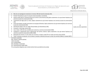 “Guía de aplicación del Anexo de Puntaje de las Reglas de Operación para
Desarrolladores y Verificadores 2014”
Adquisición de Vivienda Nueva


Más de una tipología de vivienda en al menos 30% del total de viviendas (DS).




Paneles fotovoltaicos para el conjunto interconectados a red (ECO).
Azotea verde (sólo en vivienda vertical y/o centros comunitarios) (DS) Aplica solamente a los que tienen hipoteca con
servicios (cuota de conservación) (DS).
Tratamiento de Agua para su reúso. (Aplica solamente los que tienen hipoteca con servicios (cuota de conservación)
(DS).
Centro de lavado y secado comunitario con equipos eficientes. Aplica solamente a los que tienen hipoteca con servicios
(cuota de conservación) (DS).
Alumbrado público LED con celdas fotosensibles y/o fotovoltaicas (DS).
Conexión a red de gas natural (DS).
Usos mixtos: 20% del área vendible para comercio y servicios (construido) (COM).
Instalación y capacitación para la generación de huertos urbanos. Aplica solamente a los que tienen hipoteca con
servicios (cuota de conservación) (DS) (COM).
Banquetas de mínimo 3 m de ancho con al menos un árbol a cada 20 m en cada una de las aceras (ECO).
Tener 3 accesos al conjunto, con al menos 2 accesos a distintas vías que no sean vía carretera federal o estatal (MYC).










35
(cada una de las opciones)

DS: Diseño sustentable
IMP: Incentivo a mejores prácticas
COM: Comunidad
ECO: Ecotecnologías
MYC: Movilidad y conectividad
INF: Herramienta para recabar datos
PB: prerrequisitos obligatorios para vivienda vertical mismo que además suma puntaje

Página 45 de 100

 