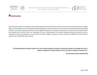 “Guía de aplicación del Anexo de Puntaje de las Reglas de Operación para
Desarrolladores y Verificadores 2014”

PRESENTACIÓN
A partir del presente año la nueva política urbana y la de vivienda se vinculan buscando no sólo construir casas sino consolidar entornos y ciudades
dignas. En este contexto, se crea la Secretaría de Desarrollo Agrario, Territorial y Urbano, la cual a través de la Comisión Nacional de la Vivienda
presenta la “Guía para la Operación del Anexo 2 de las Reglas de Operación” del Programa de Esquemas de Financiamiento y Subsidio Federal
para Vivienda para el Ejercicio 2014, con el propósito de que los desarrolladores de vivienda, entidades ejecutoras, ejecutores sociales y
verificadores de obra que participan en la industria de la vivienda y público en general, conozcan el proceso de definición de puntaje para la
asignación del subsidio federal para vivienda.

“La Política Nacional de Vivienda consiste en un nuevo modelo enfocado a promover el desarrollo ordenado y sustentable del sector; a
mejorar y regularizar la vivienda urbana; así como a construir y mejorar la vivienda rural.”
Plan Nacional de Desarrollo 2013-2018

Página 5 de 100

 