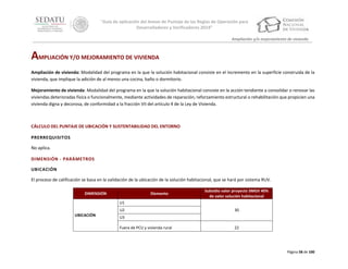 “Guía de aplicación del Anexo de Puntaje de las Reglas de Operación para
Desarrolladores y Verificadores 2014”
Ampliación y/o mejoramiento de vivienda

AMPLIACIÓN Y/O MEJORAMIENTO DE VIVIENDA
Ampliación de vivienda: Modalidad del programa en la que la solución habitacional consiste en el incremento en la superficie construida de la
vivienda, que implique la adición de al menos una cocina, baño o dormitorio.
Mejoramiento de vivienda: Modalidad del programa en la que la solución habitacional consiste en la acción tendiente a consolidar o renovar las
viviendas deterioradas física o funcionalmente, mediante actividades de reparación, reforzamiento estructural o rehabilitación que propicien una
vivienda digna y decorosa, de conformidad a la fracción VII del artículo 4 de la Ley de Vivienda.

CÁLCULO DEL PUNTAJE DE UBICACIÓN Y SUSTENTABILIDAD DEL ENTORNO
PRERREQUISITOS
No aplica.
DIMENSIÓN - PARÁMETROS
UBICACIÓN
El proceso de calificación se basa en la validación de la ubicación de la solución habitacional, que se hará por sistema RUV.
DIMENSIÓN

Elemento

Subsidio valor proyecto SMGV 40%
de valor solución habitacional

U1
U2
UBICACIÓN

30

U3
Fuera de PCU y vivienda rural

22

Página 58 de 100

 