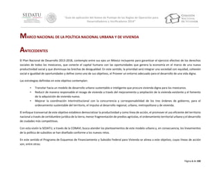 “Guía de aplicación del Anexo de Puntaje de las Reglas de Operación para
Desarrolladores y Verificadores 2014”

MARCO NACIONAL DE LA POLÍTICA NACIONAL URBANA Y DE VIVIENDA
ANTECEDENTES
El Plan Nacional de Desarrollo 2013-2018, contempla entre sus ejes un México Incluyente para garantizar el ejercicio efectivo de los derechos
sociales de todos los mexicanos, que conecte el capital humano con las oportunidades que genera la economía en el marco de una nueva
productividad social y que disminuya las brechas de desigualdad. En este sentido, la prioridad será integrar una sociedad con equidad, cohesión
social e igualdad de oportunidades y define como uno de sus objetivos, el Proveer un entorno adecuado para el desarrollo de una vida digna.
Las estrategias definidas en este objetivo contemplan:
•
•
•

Transitar hacia un modelo de desarrollo urbano sustentable e inteligente que procure vivienda digna para los mexicanos.
Reducir de manera responsable el rezago de vivienda a través del mejoramiento y ampliación de la vivienda existente y el fomento
de la adquisición de vivienda nueva.
Mejorar la coordinación interinstitucional con la concurrencia y corresponsabilidad de los tres órdenes de gobierno, para el
ordenamiento sustentable del territorio, el impulso al desarrollo regional, urbano, metropolitano y de vivienda.

El enfoque transversal de este objetivo establece democratizar la productividad y como línea de acción, el promover el uso eficiente del territorio
nacional a través de certidumbre jurídica de la tierra, menor fragmentación de predios agrícolas, el ordenamiento territorial urbano y el desarrollo
de ciudades más competitivas.
Con esta visión la SEDATU, a través de la CONAVI, busca atender los planteamientos de este modelo urbano y, en consecuencia, los lineamientos
de la política de subsidios se han diseñado conforme a los nuevos retos.
En este sentido el Programa de Esquemas de Financiamiento y Subsidio Federal para Vivienda se alinea a este objetivo, cuyas líneas de acción
son, entre otras:

Página 6 de 100

 