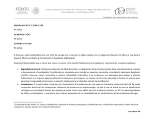 “Guía de aplicación del Anexo de Puntaje de las Reglas de Operación para
Desarrolladores y Verificadores 2014”
Ampliación y/o mejoramiento de vivienda

EQUIPAMIENTO Y SERVICIOS
No aplica.
DENSIFICACIÓN
No aplica.
COMPETITIVIDAD
No aplica.
Si bien para esta modalidad no hay una ficha de puntaje, los proyectos2 se deben realizar con un Organismo Ejecutor de Obra, el cual dará la
Asesoría Técnica en Diseño y Construcción en la solución habitacional.
Aspectos indispensables que se tienen que tomar en cuenta en la solución habitacional de ampliación y mejoramiento (cuando así aplique):




Seguridad estructural.-El Organismo Ejecutor de Obra debe hacer un diagnóstico de la estructura actual de la vivienda donde se realizará
el mejoramiento y/o ampliación. Entendiendo por estructura uno o más de los siguientes elementos: cimentación, cadenas de desplante,
castillos, columnas, trabes, techumbre o cubierta; la finalidad es identificar si las condiciones son adecuadas para realizar la solución
habitacional, si se requiere alguna sustitución de elementos y/o proponer un sistema constructivo adecuado en la obra; lo anterior para
garantizar la seguridad estructural en la solución habitacional y la calidad de vida de los beneficiarios.
Instalaciones.-El proyecto debe contar con un criterio básico de instalaciones en tres aspectos: hidráulica, sanitaria y eléctrica. Se puede
contemplar dentro de las instalaciones, elementos de ecotecnia y/o ecotecnologia, ya que lo que se busca es que los beneficiarios
satisfagan sus necesidades básicas; por ejemplo se puede tomar como válido para una instalación sanitaria un WC con descarga máxima
de 4 litros, un biodigestor o una letrina seca, todo va a depender de las necesidades de los beneficiarios y de las condiciones del lugar.

2

El proyecto incluye: Planos y/o croquis, cuantificación, explosión de insumos, presupuesto, calendario de obra, criterio básico estructural, criterio básico de
instalaciones. Cuando apliquen en la solución habitacional.
Página 60 de 100

 