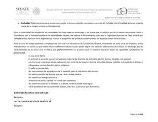“Guía de aplicación del Anexo de Puntaje de las Reglas de Operación para
Desarrolladores y Verificadores 2014”
Ampliación y/o mejoramiento de vivienda



Fachadas. Todas las acciones de mejoramiento por lo menos contarán con una intervención en fachada, con la finalidad de tener impacto
visual de la imagen urbana en la ciudadanía.

Para la modalidad de ampliación se contemplan los tres aspectos anteriores, y se busca que la adición sea de al menos una cocina, baño o
dormitorio, con la finalidad satisfacer las necesidades básicas y de reducir el hacinamiento, para ello el Organismo Ejecutor de Obra tendrá que
detectar estos aspectos en el diagnóstico y realizar la propuesta del proyecto contemplando los aspectos antes mencionados.
Para el caso de mejoramientos y ampliaciones fuera de los Perímetros de Contención Urbana, incluyendo en zona rural los aspectos antes
mencionados no varían, ya que todos ellos son elementos básicos para poder lograr una solución habitacional de calidad. Sin embargo por las
características de la zona rural se indica que preferentemente las acciones que se realicen buscarán abatir las siguientes condiciones de
precariedad:
‐ El piso es de tierra.
‐ El techo de la vivienda está construido con material de desecho, de lámina de cartón, lámina metálica o de asbesto.
‐ Los muros de la vivienda están elaborados con material de desecho, lámina de cartón, lámina metálica o de asbesto, o embarro
o bajareque, carrizo, bambú, palma o madera.
‐ El baño es compartido.
‐ No hay conexión de agua dentro de la vivienda, pero sí hay dentro del terreno.
‐ No existe conexión de drenaje que va a dar a la red pública.
‐ No cuenta con energía eléctrica.
‐ Se cocina con leña o carbón sin contar con chimenea.
‐ No existe excusado en la vivienda o, si existe, no se le puede echar agua.
‐ Tiene problemas de hacinamiento, esto es, más de 2.5 personas por dormitorio.
CONSIDERACIONES ADICIONALES
No aplica.
INCENTIVOS A MEJORES PRÁCTICAS
No aplica

Página 61 de 100

 