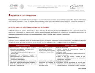 “Guía de aplicación del Anexo de Puntaje de las Reglas de Operación para
Desarrolladores y Verificadores 2014”
Adquisición de lote con servicios

ADQUISICIÓN DE LOTE CON SERVICIOS
Lote con Servicios: modalidad del Programa en la que la solución habitacional consiste en la adquisición de una superficie de suelo destinada a la
producción de vivienda que cuente con el grado de equipamiento y servidumbre urbana mínimos, para cumplir con la legislación vigente local.

CÁLCULO DE PUNTAJE DE UBICACIÓN Y SUSTENTABILIDAD DEL ENTORNO
La ficha de puntaje del Anexo 2, denominada C.- “Ficha de Puntaje de Ubicación y Sustentabilidad del Entorno para Adquisición de Lote con
Servicios” se compone por los “prerrequisitos” que son obligatorios para el otorgamiento del subsidio y por el cuadro de “Dimensiones” de
Mobiliario y Equipamiento y servicios, con diversos parámetros sujetos a puntajes, que se explican a continuación:
PRERREQUISITOS
En primera instancia se deberá, cumplir de forma obligada con los Prerrequisitos establecidos que dan certeza jurídica sobre la posesión y uso del
lote, además de que garantizan que cuenten con los servicios mínimos de agua, drenaje y energía eléctrica y son los siguientes:
PRERREQUISITO/EVIDENCIA

RUV

ENTIDAD SUPERVISORA

• Fraccionamientos o conjuntos urbanos aprobados,
cuando esté contemplado en la legislación local.
‐ Licencia de fraccionamiento
‐ Planos aprobados por autoridad competente en
formato DWG.
• Autorización
de
lotificación.
Cuando
la
reglamentación local, se refiera de esta manera a la
licencia de fraccionamiento
‐ Autorización de lotificación
• Uso de suelo habitacional o mixto que contemple
habitacional, emitido por la autoridad competente a
través de certificado de zonificación para usos
permitidos o su equivalente.

• Licencia de fraccionamiento o
• Autorización de lotificación
• Planos aprobados por autoridad
competente en formato DWG.

Validación documental
• Verifica licencias de fraccionamiento y plano de
fraccionamiento autorizado
Verificación en sitio
• Verifica en sitio correspondencia del fraccionamiento con
los planos aprobados.
• Verifica en sitio, tipo, tamaño y número de lotes
autorizados, vialidad tipo, sección, áreas de donación,
equipamiento, autorizados.
Validación documental
• Corroborar que los documentos de uso de suelo
habitacional con densidad de viviendas por hectárea
cargado en RUV PDF, correspondan al original presentado

• Documento de usos del suelo
habitacional con densidad de
viviendas
por
hectáreas,
autorizadas en PDF.

Página 64 de 100

 