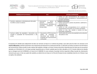 “Guía de aplicación del Anexo de Puntaje de las Reglas de Operación para
Desarrolladores y Verificadores 2014”
Adquisición de lote con servicios
PRERREQUISITO/EVIDENCIA

RUV

• Partición, subdivisión e individualización del predio
Se refiere a zonas no urbanas.

• Autorización y planos de
partición,
subdivisión
o
individualización, aprobados por
autoridad
competente
en
formato DWG.

• Escritura pública de propiedad o documento que
acredite la propiedad del fraccionamiento o del
predio.

 Documento en PDF de escritura
pública de propiedad o
documento que acredite la
propiedad del fraccionamiento
o del predio

ENTIDAD SUPERVISORA
• Verifica en sitio correspondencia del proyecto de
alumbrado público corresponde al fraccionamiento con
los planos aprobados.
Validación documental
• Verifica autorización y planos de partición, subdivisión o
individualización.
Verificación en sitio
• Verifica en sitio correspondencia de la partición e
individualización del predio con los planos aprobados.
• Verifica en sitio, tipo, tamaño y número de lotes
autorizados, propietarios.
• Verifica datos de escritura de propiedad contra ubicación
del predio en sitio.

El esquema de subsidio para adquisición de lotes con servicios se basa en un sistema de puntaje, cuyo valor para los lotes con servicios es de
mínimo 500 puntos y donde el parámetro más importante de evaluación es la ubicación del lote. La ubicación se evalúa con base en los Perímetros
de Concentración Urbana siendo el valor máximo del subsidio a otorgar y el menor número de puntos requerido para los lotes que se encuentren
ubicados en el Perímetro U1; y el mayor puntaje requerido para un menor subsidio para los lotes ubicados en U3. El monto máximo de subsidio
que se otorgará será de 16 SMGVM y el menor de 12 SMGVM. En este contexto el puntaje mínimo requerido refleja el grado de urbanización
necesario para que un lote sea sujeto del subsidio y se determina con base en la Ficha de Puntaje de esta modalidad, descrita en el Anexo 2 que
se explica más adelante.

Página 66 de 100

 