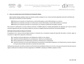 “Guía de aplicación del Anexo de Puntaje de las Reglas de Operación para
Desarrolladores y Verificadores 2014”
Adquisición de lote con servicios

2. Lotes con servicios fuera de los Perímetros de Contención Urbana
Sólo se podrán otorgar subsidios a lotes con servicios cuando se ubiquen en una reserva territorial adquiridas antes del 11 de febrero de
2013 y que se encuentren en estos escenarios:
R3 A: Reserva con inversión en infraestructura y más de 250 empleos y más de 500 viviendas en su entorno.
R4 A: Reserva con vivienda construida o en construcción y más de 250 empleos y más de 500 viviendas en su entorno.
R4 B: Reserva con vivienda construida o en construcción y no cumple las condiciones de empleo y vivienda.
Para conocer la clasificación A o B de la Reserva territorial, la CONAVI aplicará el modelo geoestadístico de ubicación, por lo que la reserva
territorial adquirida antes del 11 de febrero deberá ser inscrita en el Registro Nacional de Reservas Territoriales RENARET.
Del Grado de Desarrollo de la Reserva Territorial.
El propietario de la reserva territorial deberá declarar al momento de su inscripción el grado de desarrollo del predio a inscribir, según se
encuentre en alguna de las siguientes condiciones:
R1:
R2:
R3:
R4:

Superficie territorial adquirida sin uso habitacional = Breña sin usos urbanos.
Superficie territorial adquirida con uso habitacional = Breña con uso habitacional.
Reserva adquirida con uso habitacional, inversión en infraestructura y urbanización.
Superficie territorial con uso de suelo habitacional reconocido por la autoridad competente, con infraestructura y servicios urbanos,
en la que existe vivienda construida o en proceso de construcción.

Calificación por ubicación. Se verifica conforme a los Perímetros de Consolidación Urbana U1, U2 y U3, y a los que se encuentran fuera de contorno
según la calificación de la Reserva Territorial registrada en el RENARET, realizada por CONAVI y alojada en el RUV.

Página 68 de 100

 