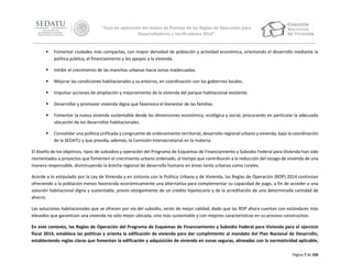 “Guía de aplicación del Anexo de Puntaje de las Reglas de Operación para
Desarrolladores y Verificadores 2014”



Fomentar ciudades más compactas, con mayor densidad de población y actividad económica, orientando el desarrollo mediante la
política pública, el financiamiento y los apoyos a la vivienda.



Inhibir el crecimiento de las manchas urbanas hacia zonas inadecuadas.



Mejorar las condiciones habitacionales y su entorno, en coordinación con los gobiernos locales.



Impulsar acciones de ampliación y mejoramiento de la vivienda del parque habitacional existente.



Desarrollar y promover vivienda digna que favorezca el bienestar de las familias.



Fomentar la nueva vivienda sustentable desde las dimensiones económica, ecológica y social, procurando en particular la adecuada
ubicación de los desarrollos habitacionales.



Consolidar una política unificada y congruente de ordenamiento territorial, desarrollo regional urbano y vivienda, bajo la coordinación
de la SEDATU y que presida, además, la Comisión Intersecretarial en la materia.

El diseño de los objetivos, tipos de subsidios y operación del Programa de Esquemas de Financiamiento y Subsidio Federal para Vivienda han sido
reorientados a proyectos que fomenten el crecimiento urbano ordenado, al tiempo que contribuirán a la reducción del rezago de vivienda de una
manera responsable, disminuyendo la brecha regional de desarrollo humano en áreas tanto urbanas como rurales.
Acorde a lo estipulado por la Ley de Vivienda y en sintonía con la Política Urbana y de Vivienda, las Reglas de Operación (ROP) 2014 continúan
ofreciendo a la población menos favorecida económicamente una alternativa para complementar su capacidad de pago, a fin de acceder a una
solución habitacional digna y sustentable, previo otorgamiento de un crédito hipotecario y de la acreditación de una determinada cantidad de
ahorro.
Las soluciones habitacionales que se ofrecen por vía del subsidio, serán de mejor calidad, dado que las ROP ahora cuentan con estándares más
elevados que garantizan una vivienda no sólo mejor ubicada, sino más sustentable y con mejores características en su proceso constructivo.
En este contexto, las Reglas de Operación del Programa de Esquemas de Financiamiento y Subsidio Federal para Vivienda para el ejercicio
fiscal 2014, establece las políticas y orienta la edificación de vivienda para dar cumplimiento al mandato del Plan Nacional de Desarrollo,
estableciendo reglas claras que fomentan la edificación y adquisición de vivienda en zonas seguras, alineadas con la normatividad aplicable,
Página 7 de 100

 