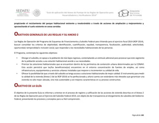 “Guía de aplicación del Anexo de Puntaje de las Reglas de Operación para
Desarrolladores y Verificadores 2014”

propiciando el reciclamiento del parque habitacional existente y revalorándolo a través de acciones de ampliación y mejoramiento y
aprovechando el suelo existente en zonas servidas.

OBJETIVOS GENERALES DE LAS REGLAS Y SU ANEXO 2
Las Reglas de Operación del Programa de Esquemas de Financiamiento y Subsidio Federal para Vivienda para el ejercicio fiscal 2014 (ROP 2014),
buscan consolidar los criterios de objetividad, identificación, cuantificación, equidad, transparencia, focalización, publicidad, selectividad,
oportunidad, temporalidad e inclusión social, que respondan a las necesidades habitacionales de las personas.
El Programa, contempla los siguientes objetivos:
•
•

•

Otorgar el subsidio, en apoyo a la población de más bajos ingresos, contemplando un estímulo adicional para provocar que este segmento
de la población acceda a una solución habitacional acorde a sus necesidades.
Priorizar las soluciones habitacionales que se encuentren dentro de los perímetros de contención urbana determinados por la CONAVI.
Esta acción permitirá que las/los beneficiarias(os) encuentren en el entorno concentración de fuentes de empleo, así como
infraestructura, equipamientos y servicios urbanos instalados que mejoren o incrementen su calidad de vida.
Ofrecer la posibilidad de que a través del subsidio se tenga acceso a soluciones habitacionales de mejor calidad. El instrumento para medir
la calidad de la vivienda (Anexo 2 de las ROP 2014) se ha perfeccionado y ahora cuenta con estándares más elevados que garantizan una
vivienda no sólo mejor ubicada, sino más sustentable y con mejores características en su proceso constructivo.

OBJETIVO DE LA GUÍA
El objetivo de la presente Guía es informar y orientar en el proceso de registro y calificación de las acciones de vivienda descritas en el Anexo 2
de las Reglas de Operación para el Ejercicio del Subsidio Federal 2014, con objeto de dar transparencia al otorgamiento de subsidios del Gobierno
Federal, presentando los procesos y conceptos para su fácil comprensión.

Página 8 de 100

 