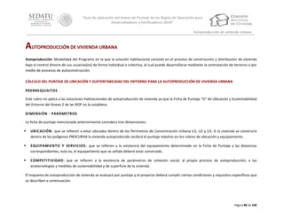 “Guía de aplicación del Anexo de Puntaje de las Reglas de Operación para
Desarrolladores y Verificadores 2014”
Autoproducción de vivienda urbana

AUTOPRODUCCIÓN DE VIVIENDA URBANA
Autoproducción: Modalidad del Programa en la que la solución habitacional consiste en el proceso de construcción y distribución de vivienda
bajo el control directo de sus usuarias(os) de forma individual o colectiva, el cual puede desarrollarse mediante la contratación de terceros o por
medio de procesos de autoconstrucción.
CÁLCULO DEL PUNTAJE DE UBICACIÓN Y SUSTENTABILIDAD DEL ENTORNO PARA LA AUTOPRODUCCIÓN DE VIVIENDA URBANA
PRERREQUISITOS
Este rubro no aplica a las soluciones habitacionales de autoproducción de vivienda ya que la Ficha de Puntaje “D” de Ubicación y Sustentabilidad
del Entorno del Anexo 2 de las ROP no lo establece.
DIMENSIÓN - PARÁMETROS
La ficha de puntaje mencionada anteriormente considera tres dimensiones:


UBICACIÓN: que se refieren a estar ubicados dentro de los Perímetros de Concentración Urbana U1, U2 y U3. Si la vivienda se construirá
dentro de los polígonos PROCURHA la vivienda autoproducida recibirá el puntaje máximo en los rubros de ubicación y equipamiento.



EQUIPAMIENTO Y SERVICIOS: que se refieren a la existencia del equipamiento determinado en la Ficha de Puntaje y las distancias
correspondientes, esto es, el equipamiento que se señale deberá estar construido.



COMPETITIVIDAD: que se refieren a la existencia de parámetros de cohesión social, al propio proceso de autoproducción, a las
ecotecnologías y medidas de sustentabilidad y de superficie de la vivienda.

El esquema de autoproducción de vivienda se evaluará por puntaje y el proyecto deberá cumplir ciertas condiciones y requisitos específicos que
se describen a continuación:

Página 80 de 100

 