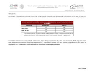 “Guía de aplicación del Anexo de Puntaje de las Reglas de Operación para
Desarrolladores y Verificadores 2014”
Autoproducción de vivienda urbana
UBICACIÓN
Se considera autoproducción de vivienda urbana toda aquella que está contenida en los Perímetros de Consolidación Urbana 2014, U1, U2 y U3.

FICHA DE PUNTAJE DE UBICACIÓN Y SUSTENTABILIDAD DEL ENTORNO DE AUTOPRODUCCIÓN URBANA
DE VIVIENDA
DIMENSIÓN
UBICACIÓN1
(máx: 400 pts)
1.

PARÁMETROS

PUNTAJE

U1

400

U2

320

U3

250

Considerando la acción concertada a través de PROCURHA, la vivienda autoproducida dentro de los
polígonos de actuación, recibirán el puntaje máximo en los rubros de ubicación y equipamiento.

El parámetro principal para la evaluación de este esquema, el que otorga mayor número de puntos es el de ubicación, donde se pueden lograr
hasta 400 puntos y la vivienda se construirá en el perímetro U1 y hasta 250 si se ubica en el U3. Si la vivienda auto producida se ubica dentro de
los polígonos PROCURHA recibirá el puntaje máximo en los rubros de ubicación y equipamiento.

Página 81 de 100

 