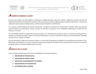 “Guía de aplicación del Anexo de Puntaje de las Reglas de Operación para
Desarrolladores y Verificadores 2014”

A QUIÉN VA DIRIGIDA LA GUÍA?

¿

Esta Guía está dirigida a los Desarrolladores, Verificadores, Entidades Ejecutoras, Ejecutores Sociales y Organismos Ejecutores de Obra del
Programa de Esquemas de Financiamiento y Subsidio Federal para Vivienda y tiene por objetivo explicar la aplicación del “Anexo 2: “Criterios para
la Evaluación de las Soluciones Habitacionales y la Diferenciación del Subsidio” de las ROP 2014.
En el caso de los Desarrolladores que oferten viviendas para el Programa de Esquemas de Financiamiento y Subsidio Federal para Vivienda,
pueden identificar los prerrequisitos, puntajes, procesos de calificación y evaluación de las modalidades establecidas en las ROP 2014 del
Programa, entre otros.
Para las Entidades Ejecutoras y Organismos Ejecutores de Obra, es un documento que les apoya a conocer los procesos de calificación de las
viviendas, los requisitos que deben cumplir las soluciones habitacionales, así como de verificación de obra que son parte del flujo de actividades
del ejercicio de un crédito con subsidio.
Para los Verificadores y Organismos Ejecutores de Obra, es un documento de apoyo para la validación de las especificaciones del Anexo 2 de las
ROP 2014 de dicho Programa. En el cual se muestran los procesos de calificación, descripción de las características de los mismos y los requisitos
que deben cumplir las soluciones habitacionales, entre otros.

CÓMO SE USA LA GUÍA?

¿

La Guía considera apartados para cada una de las Modalidades de Vivienda del Programa:
1. ADQUISICIÓN DE VIVIENDA NUEVA
2. ADQUISICIÓN DE VIVIENDA USADA
3. AMPLIACIÓN Y/O MEJORAMIENTO DE VIVIENDA
4. ADQUISICIÓN DE LOTE CON SERVICIOS
5. AUTOPRODUCCIÓN DE VIVIENDA
Página 9 de 100

 