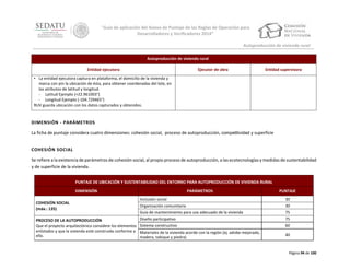 “Guía de aplicación del Anexo de Puntaje de las Reglas de Operación para
Desarrolladores y Verificadores 2014”
Autoproducción de vivienda rural
Autoproducción de vivienda rural
Entidad ejecutora

Ejecutor de obra

Entidad supervisora

• La entidad ejecutora captura en plataforma, el domicilio de la vivienda y
marca con pin la ubicación de ésta, para obtener coordenadas del lote, en
los atributos de latitud y longitud.
‐ Latitud Ejemplo (+22.961003°)
‐ Longitud Ejemplo (-104.729465°)
RUV guarda ubicación con los datos capturados y obtenidos.

DIMENSIÓN - PARÁMETROS
La ficha de puntaje considera cuatro dimensiones: cohesión social, proceso de autoproducción, competitividad y superficie
COHESIÓN SOCIAL
Se refiere a la existencia de parámetros de cohesión social, al propio proceso de autoproducción, a las ecotecnologías y medidas de sustentabilidad
y de superficie de la vivienda.
PUNTAJE DE UBICACIÓN Y SUSTENTABILIDAD DEL ENTORNO PARA AUTOPRODUCCIÓN DE VIVIENDA RURAL
DIMENSIÓN
COHESIÓN SOCIAL
(máx.: 135)

PARÁMETROS
Inclusión social
Organización comunitaria
Guía de mantenimiento para uso adecuado de la vivienda
Diseño participativo

PROCESO DE LA AUTOPRODUCCIÓN
Que el proyecto arquitectónico considere los elementos Sistema constructivo
enlistados y que la vivienda esté construida conforme a Materiales de la vivienda acorde con la región (ej. adobe mejorado,
ello.
madera, tabique y piedra)

PUNTAJE
30
30
75
75
60
40

Página 94 de 100

 