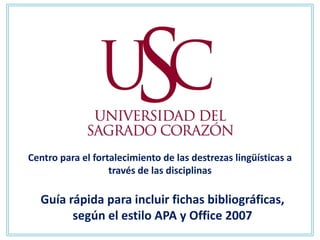 Centro para el fortalecimiento de las destrezas lingüísticas a
                   través de las disciplinas

  Guía rápida para incluir fichas bibliográficas,
        según el estilo APA y Office 2007
 
