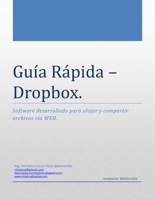 Guía Rapida –
Dropbox.
Software desarrollado para alojar y compartir
archivos vía WEB.
Ing. Verónica Lisset Nieto Quintanilla
vlnietoq@gmail.com
http://www.veronicalnieto.blogspot.com/
www.vlnieto.wikispaces.com
Actualización 20012011:0133
 