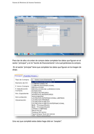 Sistema de Monitoreo de Insumos Sanitarios
Para dar de alta a la orden de compra debe completar los datos que figuran en el
sector “principal” y en la” fuente de financiamiento”
En el sector “principal” tiene que completar los datos qu
abajo.
Una vez que completó estos datos haga click en
Sistema de Monitoreo de Insumos Sanitarios
Para dar de alta a la orden de compra debe completar los datos que figuran en el
” fuente de financiamiento” a la cual pertenece la compra.
tiene que completar los datos que figuran en la imagen de
Una vez que completó estos datos haga click en “aceptar”.
Para dar de alta a la orden de compra debe completar los datos que figuran en el
a la cual pertenece la compra.
e figuran en la imagen de
 