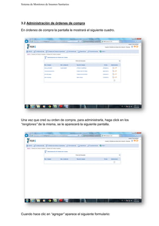 Sistema de Monitoreo de Insumos Sanitarios
3.2 Administración de órdenes de compra
En órdenes de compra la pantalla le mostrará
Una vez que creó su orden de compra, para administrarla, haga click en los
“renglones” de la misma, se le
Cuando hace clic en “agregar”
Sistema de Monitoreo de Insumos Sanitarios
Administración de órdenes de compra
la pantalla le mostrará el siguiente cuadro.
Una vez que creó su orden de compra, para administrarla, haga click en los
de la misma, se le aparecerá la siguiente pantalla.
“agregar” aparece el siguiente formulario:
Una vez que creó su orden de compra, para administrarla, haga click en los
 