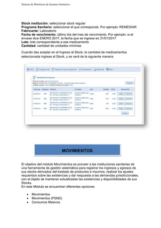 Sistema de Monitoreo de Insumos Sanitarios
Stock institución: seleccionar stock regular
Programa Sanitario: seleccionar el que corresponda. Por ejemplo: REMEDIAR
Fabricante: Laboratorio
Fecha de vencimiento: último día del mes de
envase dice ENERO 2017, la fecha que se ingresa es 31/01/2017
Lote: lote correspondiente a ese medicamento
Cantidad: cantidad de unidades mínimas
Cuando das aceptar en el Ingreso al Stock, la cantidad de medicamentos
seleccionada ingresa al Stock, y se ver
El objetivo del módulo Movimientos es proveer a las instituciones sanitarias de
una herramienta de gestión sistemática para registrar los ingresos y egresos de
sus stocks derivados del traslado de productos e insumos, realizar los ajustes
requeridos sobre las existencias y dar respuesta a las demandas jurisdiccionales,
con el objeto de mantener
Stocks.
En este Módulo se encuentran diferentes opciones
• Movimientos
• Movimientos (PSND)
• Consumos Masivos
Sistema de Monitoreo de Insumos Sanitarios
seleccionar stock regular
seleccionar el que corresponda. Por ejemplo: REMEDIAR
último día del mes de vencimiento. Por ejemplo: si el
envase dice ENERO 2017, la fecha que se ingresa es 31/01/2017
lote correspondiente a ese medicamento
cantidad de unidades mínimas
Cuando das aceptar en el Ingreso al Stock, la cantidad de medicamentos
onada ingresa al Stock, y se verá de la siguiente manera:
El objetivo del módulo Movimientos es proveer a las instituciones sanitarias de
herramienta de gestión sistemática para registrar los ingresos y egresos de
derivados del traslado de productos e insumos, realizar los ajustes
existencias y dar respuesta a las demandas jurisdiccionales,
con el objeto de mantener actualizadas las existencias y disponibilidades de sus
encuentran diferentes opciones
Movimientos (PSND)
Consumos Masivos
MOVIMIENTOS
seleccionar el que corresponda. Por ejemplo: REMEDIAR
vencimiento. Por ejemplo: si el
Cuando das aceptar en el Ingreso al Stock, la cantidad de medicamentos
El objetivo del módulo Movimientos es proveer a las instituciones sanitarias de
herramienta de gestión sistemática para registrar los ingresos y egresos de
derivados del traslado de productos e insumos, realizar los ajustes
existencias y dar respuesta a las demandas jurisdiccionales,
actualizadas las existencias y disponibilidades de sus
 