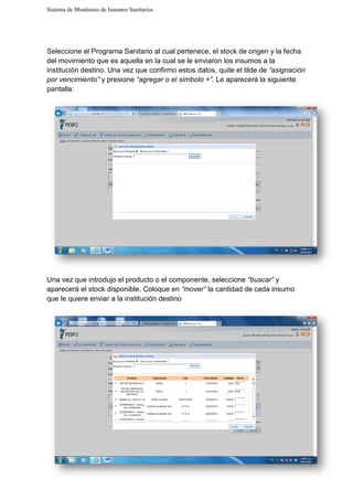 Sistema de Monitoreo de Insumos Sanitarios
Seleccione el Programa Sanitario al cual pertenece, el stock de
del movimiento que es aquella en la cual se le enviaron los insumos a la
institución destino. Una vez qu
por vencimiento” y presione
pantalla:
Una vez que introdujo el pro
aparecerá el stock disponible.
que le quiere enviar a la institución destino
Sistema de Monitoreo de Insumos Sanitarios
el Programa Sanitario al cual pertenece, el stock de origen
aquella en la cual se le enviaron los insumos a la
Una vez que confirmo estos datos, quite el tilde de
y presione “agregar o el símbolo +”. Le aparecerá la siguiente
Una vez que introdujo el producto o el componente, seleccione “buscar”
aparecerá el stock disponible. Coloque en “mover” la cantidad de cada insumo
que le quiere enviar a la institución destino
origen y la fecha
aquella en la cual se le enviaron los insumos a la
tilde de “asignación
. Le aparecerá la siguiente
“buscar” y
la cantidad de cada insumo
 