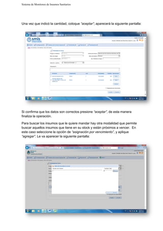 Sistema de Monitoreo de Insumos Sanitarios
Una vez que indicó la cantidad, coloque
Si confirma que los datos son correctos presione
finaliza la operación.
Para buscar los insumos que le quiere manda
buscar aquellos insumos que tiene en su stock y están
este caso seleccione la opción de
“agregar”. Le va aparecer la siguiente pantalla:
Sistema de Monitoreo de Insumos Sanitarios
Una vez que indicó la cantidad, coloque “aceptar”; aparecerá la siguiente pantalla:
Si confirma que los datos son correctos presione “aceptar”, de esta manera
Para buscar los insumos que le quiere mandar hay otra modalidad que permite
quellos insumos que tiene en su stock y están próximos a venc
seleccione la opción de “asignación por vencimiento”, y
e va aparecer la siguiente pantalla:
; aparecerá la siguiente pantalla:
, de esta manera
hay otra modalidad que permite
próximos a vencer. En
y aplique
 