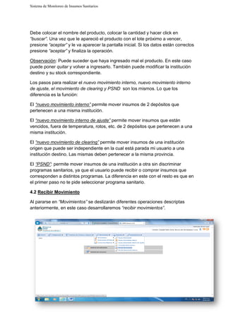 Sistema de Monitoreo de Insumos Sanitarios
Debe colocar el nombre del producto, colocar la cantidad y hacer click en
“buscar”. Una vez que le apareció el producto con el lote
presione “aceptar” y le va aparecer la pantalla inicial. Si los datos están correctos
presione “aceptar” y finaliza la operación.
Observación: Puede suceder que haya ingresado mal el producto. En este caso
puede poner quitar y volver a i
destino y su stock correspondiente.
Los pasos para realizar el
de ajuste, el movimiento de clearing y PSND
diferencia es la función:
El “nuevo movimiento interno”
pertenecen a una misma institución.
El “nuevo movimiento interno de ajuste”
vencidos, fuera de temperatura, rotos, etc. de 2 depósitos que
misma institución.
El “nuevo movimiento de clearing”
origen que puede ser independiente en la cual está parada mi usuario a una
institución destino. Las mismas deben pertenecer a la misma provincia.
El “PSND”: permite mover insumos de una institución a otra sin discriminar
programas sanitarios, ya que el usuario puede recibir o comprar insumos que
corresponden a distintos programas. La diferencia en este con el resto es que en
el primer paso no te pide seleccionar programa sanitario.
4.2 Recibir Movimiento
Al pararse en “Movimientos
anteriormente, en este caso desarrollaremos
Sistema de Monitoreo de Insumos Sanitarios
Debe colocar el nombre del producto, colocar la cantidad y hacer click en
. Una vez que le apareció el producto con el lote próximo a vencer
y le va aparecer la pantalla inicial. Si los datos están correctos
y finaliza la operación.
Puede suceder que haya ingresado mal el producto. En este caso
y volver a ingresarlo. También puede modificar la institución
destino y su stock correspondiente.
Los pasos para realizar el nuevo movimiento interno, nuevo movimiento interno
el movimiento de clearing y PSND son los mismos. Lo que los
“nuevo movimiento interno” permite mover insumos de 2 depósitos que
pertenecen a una misma institución.
“nuevo movimiento interno de ajuste” permite mover insumos que están
vencidos, fuera de temperatura, rotos, etc. de 2 depósitos que pertenecen a una
“nuevo movimiento de clearing” permite mover insumos de una institución
origen que puede ser independiente en la cual está parada mi usuario a una
institución destino. Las mismas deben pertenecer a la misma provincia.
: permite mover insumos de una institución a otra sin discriminar
programas sanitarios, ya que el usuario puede recibir o comprar insumos que
corresponden a distintos programas. La diferencia en este con el resto es que en
de seleccionar programa sanitario.
“Movimientos” se deslizarán diferentes operaciones
anteriormente, en este caso desarrollaremos “recibir movimientos”
Debe colocar el nombre del producto, colocar la cantidad y hacer click en
próximo a vencer,
y le va aparecer la pantalla inicial. Si los datos están correctos
Puede suceder que haya ingresado mal el producto. En este caso
ngresarlo. También puede modificar la institución
nuevo movimiento interno
son los mismos. Lo que los
permite mover insumos de 2 depósitos que
permite mover insumos que están
pertenecen a una
permite mover insumos de una institución
origen que puede ser independiente en la cual está parada mi usuario a una
institución destino. Las mismas deben pertenecer a la misma provincia.
: permite mover insumos de una institución a otra sin discriminar
programas sanitarios, ya que el usuario puede recibir o comprar insumos que
corresponden a distintos programas. La diferencia en este con el resto es que en
descriptas
“recibir movimientos”.
 