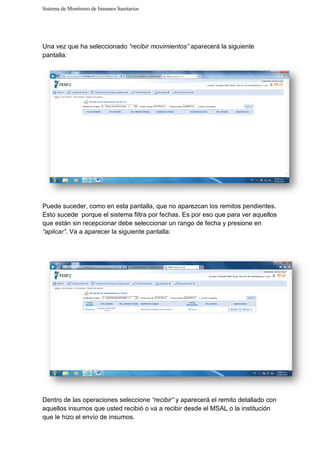 Sistema de Monitoreo de Insumos Sanitarios
Una vez que ha seleccionado
pantalla:
Puede suceder, como en esta pantalla, que no aparezcan los remitos pendientes.
Esto sucede porque el sistema filtra por fechas. Es por eso que para ver aquellos
que están sin recepcionar debe seleccionar un rango de fec
“aplicar”. Va a aparecer la siguiente pantalla:
Dentro de las operaciones seleccione
aquellos insumos que usted recibió o va a recibir desde el MSAL o la institución
que le hizo el envío de insumos.
Sistema de Monitoreo de Insumos Sanitarios
Una vez que ha seleccionado “recibir movimientos” aparecerá la siguiente
Puede suceder, como en esta pantalla, que no aparezcan los remitos pendientes.
Esto sucede porque el sistema filtra por fechas. Es por eso que para ver aquellos
que están sin recepcionar debe seleccionar un rango de fecha y presione en
. Va a aparecer la siguiente pantalla:
Dentro de las operaciones seleccione “recibir” y aparecerá el remito detallado con
aquellos insumos que usted recibió o va a recibir desde el MSAL o la institución
insumos.
aparecerá la siguiente
Puede suceder, como en esta pantalla, que no aparezcan los remitos pendientes.
Esto sucede porque el sistema filtra por fechas. Es por eso que para ver aquellos
ha y presione en
y aparecerá el remito detallado con
aquellos insumos que usted recibió o va a recibir desde el MSAL o la institución
 