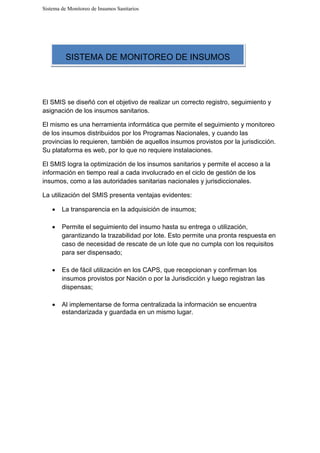 Sistema de Monitoreo de Insumos Sanitarios
El SMIS se diseñó con el objetivo de realizar un correcto registro, seguimiento y
asignación de los insumos sanitarios.
El mismo es una herramienta informática que permite el seguimiento y monitoreo
de los insumos distribuidos por los Programas Nacionales, y cuando las
provincias lo requieren, también de aquellos insumos provistos por la jurisdicción.
Su plataforma es web, por lo que no requiere instalaciones.
El SMIS logra la optimización de los insumos sanitarios y permite el acceso a la
información en tiempo real a cada involucrado en el ciclo de gestión de los
insumos, como a las autoridades sanitarias nacionales y jurisdiccionales.
La utilización del SMIS presenta ventajas evidentes:
• La transparencia en la adquisición de insumos;
• Permite el seguimiento del insumo hasta su entrega o utilización,
garantizando la trazabilidad por lote. Esto permite una pronta respuesta en
caso de necesidad de rescate de un lote que no cumpla con los requisitos
para ser dispensado;
• Es de fácil utilización en los CAPS, que recepcionan y confirman los
insumos provistos por Nación o por la Jurisdicción y luego registran las
dispensas;
• Al implementarse de forma centralizada la información se encuentra
estandarizada y guardada en un mismo lugar.
SISTEMA DE MONITOREO DE INSUMOS
 