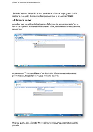 Sistema de Monitoreo de Insumos Sanitarios
También en caso de que el usuario pertenezca a más de un programa puede
realizar la recepción de movimientos sin discriminar el programa (PSND)
4.3 Consumo masivo
A medida que van utilizando los insumos, la función de
que le va a permitir mantener actualizado su stock, descontando lo efectivamente
consumido.
Al pararse en “Consumos
puede realizar. Haga click en
Una vez que ha seleccionado
pantalla:
Sistema de Monitoreo de Insumos Sanitarios
También en caso de que el usuario pertenezca a más de un programa puede
realizar la recepción de movimientos sin discriminar el programa (PSND)
A medida que van utilizando los insumos, la función de “consumo masivo”
ermitir mantener actualizado su stock, descontando lo efectivamente
Masivos” se deslizarán diferentes operaciones que
puede realizar. Haga click en “Nuevo consumo masivo”.
Una vez que ha seleccionado “Nuevo consumo masivo” aparecerá la siguiente
También en caso de que el usuario pertenezca a más de un programa puede
realizar la recepción de movimientos sin discriminar el programa (PSND).
“consumo masivo” es lo
ermitir mantener actualizado su stock, descontando lo efectivamente
se deslizarán diferentes operaciones que
aparecerá la siguiente
 