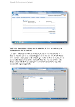 Sistema de Monitoreo de Insumos Sanitarios
Seleccione el Programa Sanitario al cual pertenece, el stock de consumo y la
fecha de inicio- final de consumo.
Las fechas deben ser correlativas. Por ejemplo, de un día, una semana, de 15
días, un mes. Lo que no se puede interponer es un mes con otro. Y la fecha d
inicio siempre tiene que ser
puede haber 2 consumos con las mismas fechas. Una vez qu
datos, quite el tilde de “asignación por venc
aparecerá la siguiente pantalla:
Sistema de Monitoreo de Insumos Sanitarios
Seleccione el Programa Sanitario al cual pertenece, el stock de consumo y la
final de consumo.
Las fechas deben ser correlativas. Por ejemplo, de un día, una semana, de 15
se puede interponer es un mes con otro. Y la fecha d
inicio siempre tiene que ser posterior de la que finalizó el último consumo, n
puede haber 2 consumos con las mismas fechas. Una vez que confirmó estos
“asignación por vencimiento” y presione “agregar”
aparecerá la siguiente pantalla:
Seleccione el Programa Sanitario al cual pertenece, el stock de consumo y la
Las fechas deben ser correlativas. Por ejemplo, de un día, una semana, de 15
se puede interponer es un mes con otro. Y la fecha de
que finalizó el último consumo, nunca
e confirmó estos
“agregar”. Le
 
