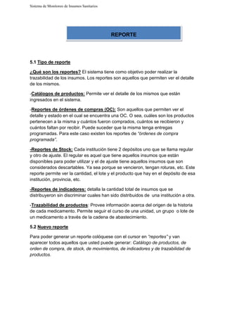 Sistema de Monitoreo de Insumos Sanitarios
5.1 Tipo de reporte
¿Qué son los reportes? El sistema tiene como objetivo poder realizar la
trazabilidad de los insumos. Los reportes son aquellos que permiten ver el detalle
de los mismos.
-Catálogos de productos: Permite ver el detalle de los mismos que están
ingresados en el sistema.
-Reportes de órdenes de compras (OC): Son aquellos que permiten ver el
detalle y estado en el cual se encuentra una OC. O sea, cuáles son los productos
pertenecen a la misma y cuántos fueron comprados, cuántos se recibieron y
cuántos faltan por recibir. Puede suceder que la misma tenga entregas
programadas. Para este caso existen los reportes de “órdenes de compra
programada”.
-Reportes de Stock: Cada institución tiene 2 depósitos uno que se llama regular
y otro de ajuste. El regular es aquel que tiene aquellos insumos que están
disponibles para poder utilizar y el de ajuste tiene aquellos insumos que son
considerados descartables. Ya sea porque se vencieron, tengan roturas, etc. Este
reporte permite ver la cantidad, el lote y el producto que hay en el depósito de esa
institución, provincia, etc.
-Reportes de indicadores: detalla la cantidad total de insumos que se
distribuyeron sin discriminar cuales han sido distribuidos de una institución a otra.
-Trazabilidad de productos: Provee información acerca del origen de la historia
de cada medicamento. Permite seguir el curso de una unidad, un grupo o lote de
un medicamento a través de la cadena de abastecimiento.
5.2 Nuevo reporte
Para poder generar un reporte colóquese con el cursor en “reportes” y van
aparecer todos aquellos que usted puede generar: Catálogo de productos, de
orden de compra, de stock, de movimientos, de indicadores y de trazabilidad de
productos.
REPORTE
 