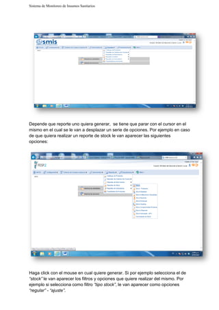 Sistema de Monitoreo de Insumos Sanitarios
Depende que reporte uno quiera
mismo en el cual se le van a desplazar un serie de opciones. Por ejemplo en
de que quiera realizar un reporte
opciones:
Haga click con el mouse en cual quiere generar. Si por ejemplo selecciona el de
“stock” le van aparecer los filtros y opciones que quiere realizar del mismo.
ejemplo si selecciona como filtro
“regular” - “ajuste”.
Sistema de Monitoreo de Insumos Sanitarios
Depende que reporte uno quiera generar, se tiene que parar con el cursor en el
mismo en el cual se le van a desplazar un serie de opciones. Por ejemplo en
de que quiera realizar un reporte de stock le van aparecer las siguientes
Haga click con el mouse en cual quiere generar. Si por ejemplo selecciona el de
le van aparecer los filtros y opciones que quiere realizar del mismo.
ejemplo si selecciona como filtro “tipo stock”, le van aparecer como opciones
se tiene que parar con el cursor en el
mismo en el cual se le van a desplazar un serie de opciones. Por ejemplo en caso
de stock le van aparecer las siguientes
Haga click con el mouse en cual quiere generar. Si por ejemplo selecciona el de
le van aparecer los filtros y opciones que quiere realizar del mismo. Por
, le van aparecer como opciones
 