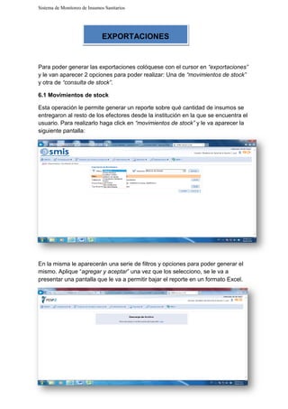Sistema de Monitoreo de Insumos Sanitarios
Para poder generar las exportaciones colóquese con el cursor en
y le van aparecer 2 opciones para poder realizar: Una de
y otra de “consulta de stock”
6.1 Movimientos de stock
Esta operación le permite generar un reporte sobre qué
entregaron al resto de los ef
usuario. Para realizarlo haga click en
siguiente pantalla:
En la misma le aparecerán una serie de filtros y opciones para poder generar el
mismo. Aplique “agregar y aceptar
presentar una pantalla que le
EXPORTACIONES
Sistema de Monitoreo de Insumos Sanitarios
Para poder generar las exportaciones colóquese con el cursor en “exportaciones”
y le van aparecer 2 opciones para poder realizar: Una de “movimientos de stock”
“consulta de stock”.
Movimientos de stock
Esta operación le permite generar un reporte sobre qué cantidad de insumos se
entregaron al resto de los efectores desde la institución en la que se encuent
usuario. Para realizarlo haga click en “movimientos de stock” y le va aparecer la
En la misma le aparecerán una serie de filtros y opciones para poder generar el
regar y aceptar” una vez que los selecciono, se le va a
presentar una pantalla que le va a permitir bajar el reporte en un formato Excel.
EXPORTACIONES
“exportaciones”
“movimientos de stock”
cantidad de insumos se
se encuentra el
y le va aparecer la
En la misma le aparecerán una serie de filtros y opciones para poder generar el
” una vez que los selecciono, se le va a
un formato Excel.
 