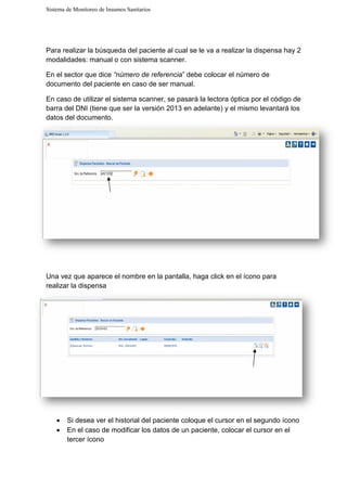 Sistema de Monitoreo de Insumos Sanitarios
Para realizar la búsqueda del paciente al cual se le va a realizar la dispensa hay 2
modalidades: manual o con sistema scanner.
En el sector que dice “número de referencia
documento del paciente en caso de ser manual.
En caso de utilizar el sistema scanner, se pasará
barra del DNI (tiene que ser la versión 2013 en adelante)
datos del documento.
Una vez que aparece el nombre en la pantalla,
realizar la dispensa
• Si desea ver el historial del paciente
• En el caso de modificar los datos de un paciente, colocar el cursor en el
tercer ícono
Sistema de Monitoreo de Insumos Sanitarios
búsqueda del paciente al cual se le va a realizar la dispensa hay 2
modalidades: manual o con sistema scanner.
“número de referencia” debe colocar el número de
documento del paciente en caso de ser manual.
sistema scanner, se pasará la lectora óptica
DNI (tiene que ser la versión 2013 en adelante) y el mismo levanta
o.
Una vez que aparece el nombre en la pantalla, haga click en el ícono para
Si desea ver el historial del paciente coloque el cursor en el segundo
En el caso de modificar los datos de un paciente, colocar el cursor en el
búsqueda del paciente al cual se le va a realizar la dispensa hay 2
” debe colocar el número de
por el código de
el mismo levantará los
cono para
en el segundo ícono
En el caso de modificar los datos de un paciente, colocar el cursor en el
 