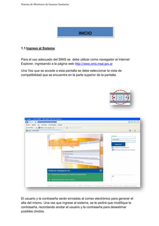 Sistema de Monitoreo de Insumos Sanitarios
1.1 Ingreso al Sistema
Para el uso adecuado del SMIS s
Explorer, ingresando a la
Una Vez que se accede a esta pantalla
compatibilidad que se encuentra en la parte superior de la pantalla.
El usuario y la contraseña
alta del mismo. Una vez que ingrese al sistema, se le pedirá que modifique la
contraseña, recordando anotar el usuario y la contraseña para desestimar
posibles olvidos.
Sistema de Monitoreo de Insumos Sanitarios
Para el uso adecuado del SMIS se debe utilizar como navegador el Internet
página web http://www.smis.msal.gov.ar
Una Vez que se accede a esta pantalla se debe seleccionar la vista de
compatibilidad que se encuentra en la parte superior de la pantalla.
contraseña serán enviadas al correo electrónico para
Una vez que ingrese al sistema, se le pedirá que modifique la
contraseña, recordando anotar el usuario y la contraseña para desestimar
INICIO
izar como navegador el Internet
la vista de
compatibilidad que se encuentra en la parte superior de la pantalla.
al correo electrónico para generar el
Una vez que ingrese al sistema, se le pedirá que modifique la
contraseña, recordando anotar el usuario y la contraseña para desestimar
 
