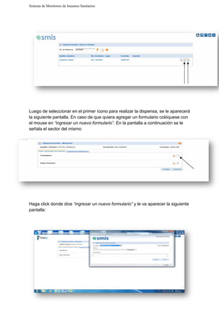 Sistema de Monitoreo de Insumos Sanitarios
Luego de seleccionar en el primer
la siguiente pantalla. En caso de que quiera agregar un formulario colóquese con
el mouse en “ingresar un nuevo formulario”
señala el sector del mismo
Haga click donde dice “ingresar un nuevo formulario”
pantalla:
Sistema de Monitoreo de Insumos Sanitarios
Luego de seleccionar en el primer ícono para realizar la dispensa, se le aparecerá
En caso de que quiera agregar un formulario colóquese con
“ingresar un nuevo formulario”. En la pantalla a continuación se le
señala el sector del mismo
“ingresar un nuevo formulario” y le va aparecer la siguiente
cono para realizar la dispensa, se le aparecerá
En caso de que quiera agregar un formulario colóquese con
En la pantalla a continuación se le
y le va aparecer la siguiente
 