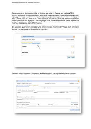 Sistema de Monitoreo de Insumos Sanitarios
Para agregarlo debe completar el tipo de formulario. Puede ser: del ANSES,
PAMI, encuesta socio económica, resumen historia clínica, formulario mandatario,
etc. Y haga click en “examinar”
datos presione en “agregar”
mismos pasos que con el formulario.
En caso de que quiera ingresar una
sector y le va aparecer la siguiente pantalla:
Deberá seleccionar en “Dispensa de
Sistema de Monitoreo de Insumos Sanitarios
Para agregarlo debe completar el tipo de formulario. Puede ser: del ANSES,
PAMI, encuesta socio económica, resumen historia clínica, formulario mandatario,
xaminar” para adjuntar el mismo. Una vez que complet
“agregar”. Para agregar una “nota del paciente”
mismos pasos que con el formulario.
En caso de que quiera ingresar una “dispensa de medicación” haga click en dicho
sector y le va aparecer la siguiente pantalla:
Deberá seleccionar en “Dispensa de Medicación” y surgirá el siguiente campo
Para agregarlo debe completar el tipo de formulario. Puede ser: del ANSES,
PAMI, encuesta socio económica, resumen historia clínica, formulario mandatario,
para adjuntar el mismo. Una vez que completó los
debe repetir los
haga click en dicho
y surgirá el siguiente campo
 