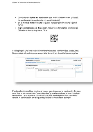Sistema de Monitoreo de Insumos Sanitarios
• Completar los datos del apoderado que retira la medicación
de que la persona que la retire
• En el motivo de la consulta
CIE10
• Ingreso medicación a dispensar
QR del medicamento y hacer Click
Se desplegará una lista según la forma farmacéutica (comprimidos, jarabe, etc).
Deberá elegir el medicamento y completar la cantidad de unidades entregadas
Puede seleccionar el lote próximo a vencer para dispensar la medicación. En este
caso tilde el sector que dice
la medición. Le va aparecer con el lote que est
vencer. A continuación en la siguiente pantalla se muestra un ejemplo:
Sistema de Monitoreo de Insumos Sanitarios
datos del apoderado que retira la medicación
la persona que la retire no sea el paciente)
el motivo de la consulta se puede ingresar por el CepsAp o por el
Ingreso medicación a dispensar: Apoyar la lectora óptica en el código
QR del medicamento y hacer Click
una lista según la forma farmacéutica (comprimidos, jarabe, etc).
Deberá elegir el medicamento y completar la cantidad de unidades entregadas
Puede seleccionar el lote próximo a vencer para dispensar la medicación. En este
caso tilde el sector que dice “selecciona lote” y en el espacio de al lado complete
la medición. Le va aparecer con el lote que esté en el depósito más cercano a
tinuación en la siguiente pantalla se muestra un ejemplo:
datos del apoderado que retira la medicación (en caso
se puede ingresar por el CepsAp o por el
: Apoyar la lectora óptica en el código
una lista según la forma farmacéutica (comprimidos, jarabe, etc).
Deberá elegir el medicamento y completar la cantidad de unidades entregadas
Puede seleccionar el lote próximo a vencer para dispensar la medicación. En este
y en el espacio de al lado complete
en el depósito más cercano a
tinuación en la siguiente pantalla se muestra un ejemplo:
 
