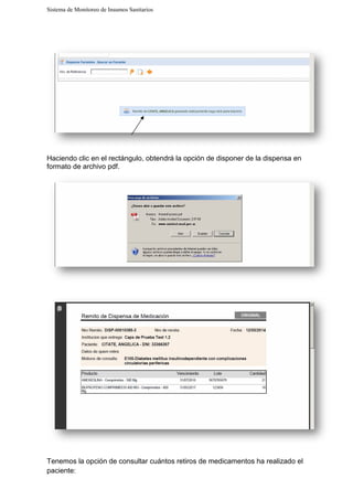 Sistema de Monitoreo de Insumos Sanitarios
Haciendo clic en el rectángulo, obtendrá la opción de disponer de la dispensa en
formato de archivo pdf.
Tenemos la opción de consultar cu
paciente:
Sistema de Monitoreo de Insumos Sanitarios
Haciendo clic en el rectángulo, obtendrá la opción de disponer de la dispensa en
consultar cuántos retiros de medicamentos ha realizado el
Haciendo clic en el rectángulo, obtendrá la opción de disponer de la dispensa en
ntos retiros de medicamentos ha realizado el
 