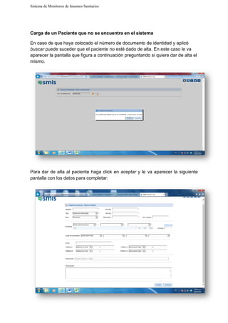 Sistema de Monitoreo de Insumos Sanitarios
Carga de un Paciente que no se encuentra en el sistema
En caso de que haya colocado el número de
buscar puede suceder que el paciente no
aparecer la pantalla que figura a continuación preguntando si quiere dar de alta el
mismo.
Para dar de alta al paciente
pantalla con los datos para completar:
Sistema de Monitoreo de Insumos Sanitarios
Carga de un Paciente que no se encuentra en el sistema
En caso de que haya colocado el número de documento de identidad y aplic
puede suceder que el paciente no esté dado de alta. En este caso le va
aparecer la pantalla que figura a continuación preguntando si quiere dar de alta el
al paciente haga click en aceptar y le va aparecer la siguiente
pantalla con los datos para completar:
identidad y aplicó
dado de alta. En este caso le va
aparecer la pantalla que figura a continuación preguntando si quiere dar de alta el
y le va aparecer la siguiente
 